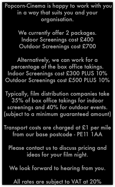  Popcorn-Cinema is happy to work with you in a way that suits you and your organisation. We currently offer 2 packages. Indoor Screenings cost £400 Outdoor Screenings cost £700 Alternatively, we can work for a percentage of the box office takings. Indoor Screenings cost £300 PLUS 10% Outdoor Screenings cost £500 PLUS 10% Typically, film distribution companies take 35% of box office takings for indoor screenings and 40% for outdoor events. (subject to a minimum guaranteed amount) Transport costs are charged at £1 per mile from our base postcode - PE11 1AA Please contact us to discuss pricing and ideas for your film night. We look forward to hearing from you. All rates are subject to VAT at 20%